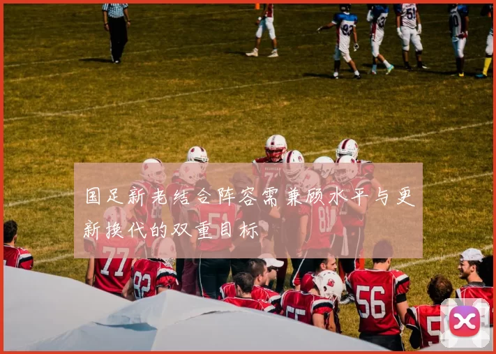 国足新老结合阵容需兼顾水平与更新换代的双重目标