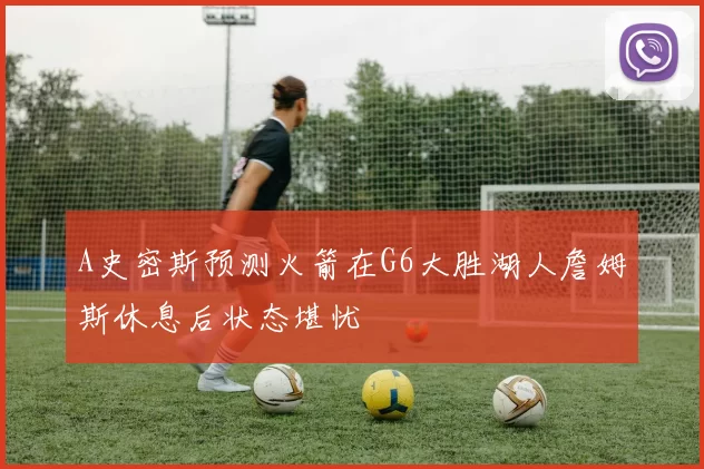 A史密斯预测火箭在G6大胜湖人詹姆斯休息后状态堪忧