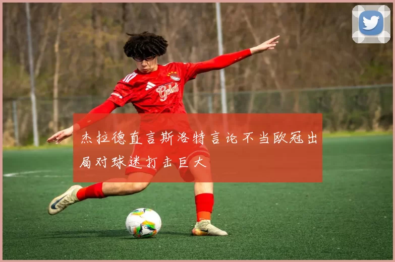 杰拉德直言斯洛特言论不当欧冠出局对球迷打击巨大
