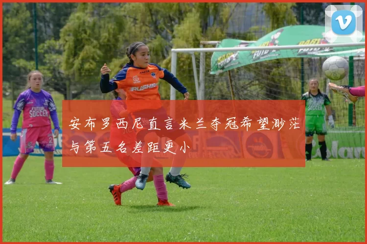 安布罗西尼直言米兰夺冠希望渺茫与第五名差距更小