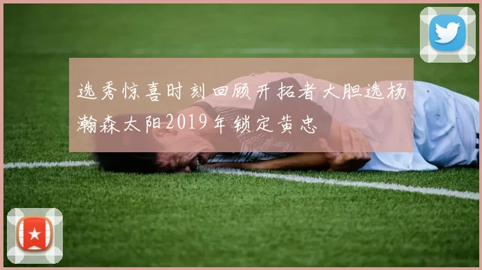 选秀惊喜时刻回顾开拓者大胆选杨瀚森太阳2019年锁定黄忠