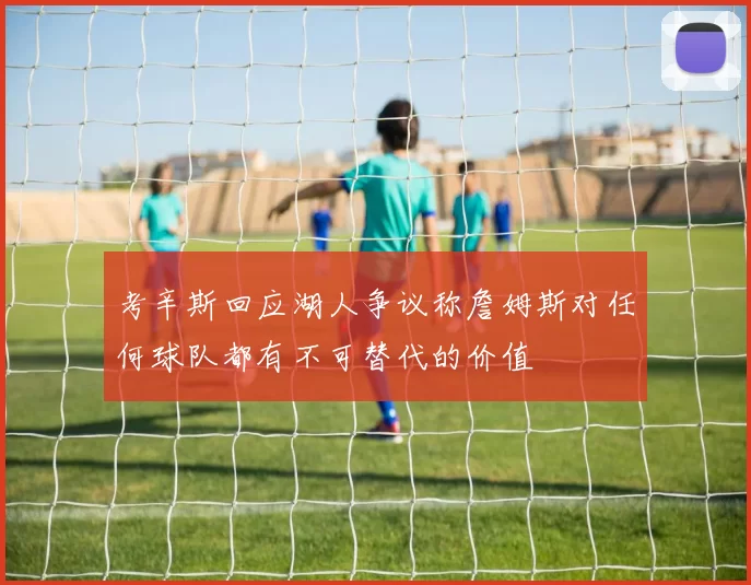 考辛斯回应湖人争议称詹姆斯对任何球队都有不可替代的价值