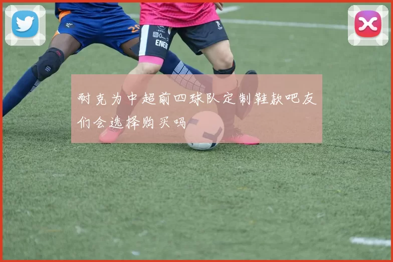 耐克为中超前四球队定制鞋款吧友们会选择购买吗