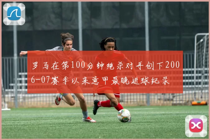 罗马在第100分钟绝杀对手创下2006-07赛季以来意甲最晚进球纪录