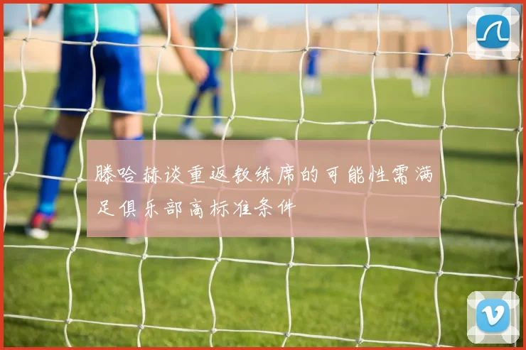 滕哈赫谈重返教练席的可能性需满足俱乐部高标准条件