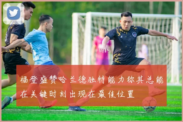 福登盛赞哈兰德独特能力称其总能在关键时刻出现在最佳位置