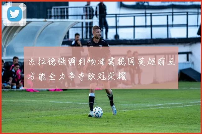 杰拉德强调利物浦需稳固英超前五方能全力争夺欧冠荣耀