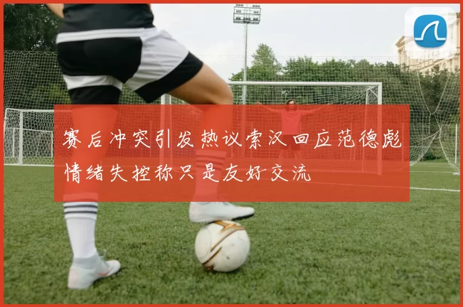 赛后冲突引发热议索汉回应范德彪情绪失控称只是友好交流