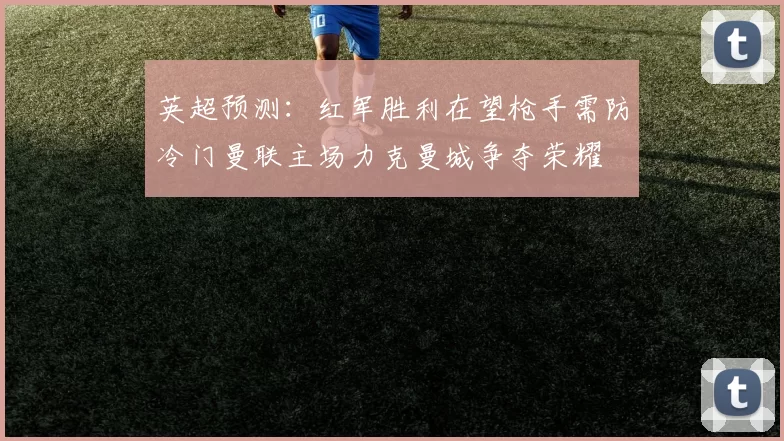 英超预测：红军胜利在望枪手需防冷门曼联主场力克曼城争夺荣耀