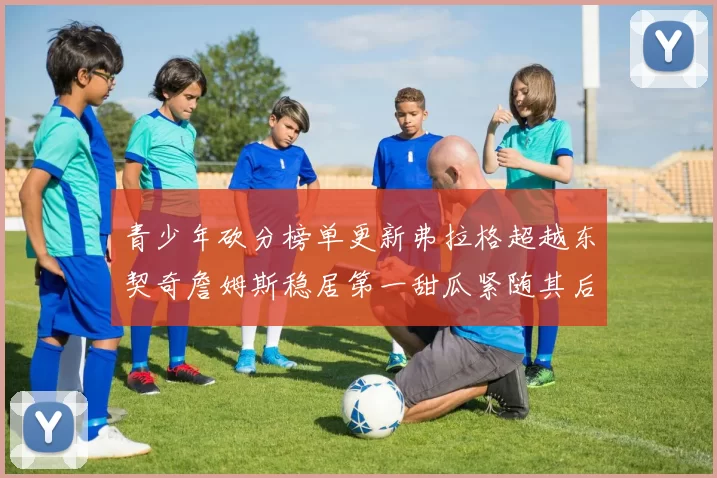 青少年砍分榜单更新弗拉格超越东契奇詹姆斯稳居第一甜瓜紧随其后