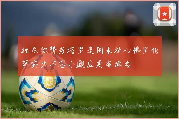 托尼称赞劳塔罗是国米核心佛罗伦萨实力不容小觑应更高排名