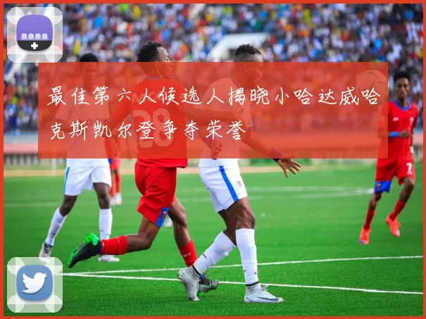 最佳第六人候选人揭晓小哈达威哈克斯凯尔登争夺荣誉
