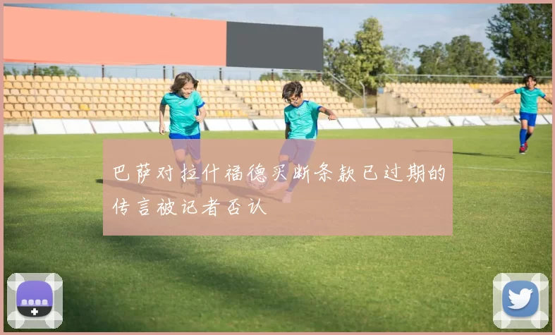 巴萨对拉什福德买断条款已过期的传言被记者否认