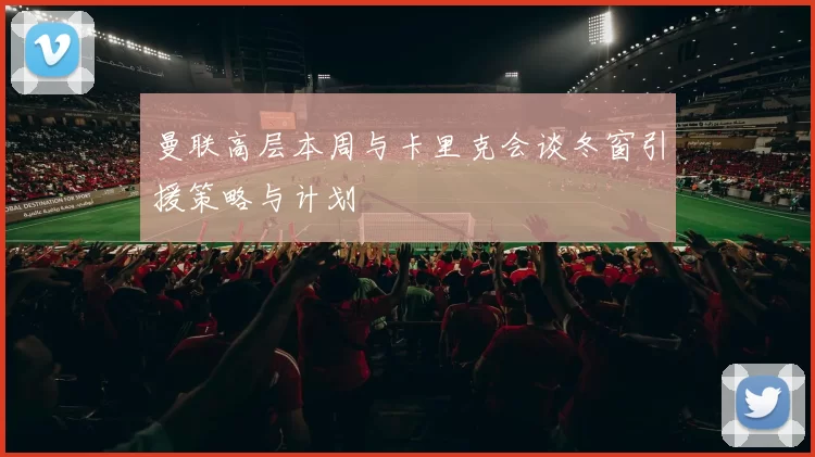 曼联高层本周与卡里克会谈冬窗引援策略与计划