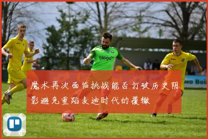 魔术再次面临挑战能否打破历史阴影避免重蹈麦迪时代的覆辙