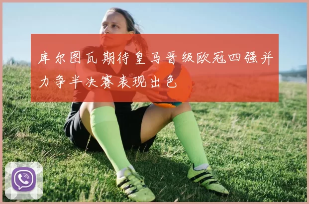 库尔图瓦期待皇马晋级欧冠四强并力争半决赛表现出色