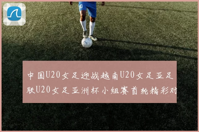 中国U20女足迎战越南U20女足亚足联U20女足亚洲杯小组赛首轮精彩对决